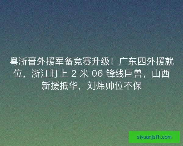 粤浙晋外援军备竞赛升级！广东四外援就位，浙江盯上 2 米 06 锋线巨兽，山西新援抵华，刘炜帅位不保