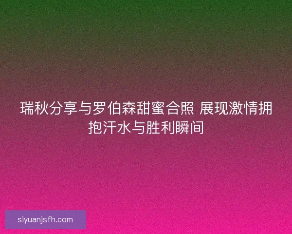 瑞秋分享与罗伯森甜蜜合照 展现激情拥抱汗水与胜利瞬间