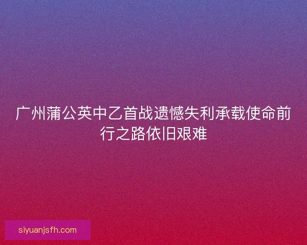 广州蒲公英中乙首战遗憾失利承载使命前行之路依旧艰难