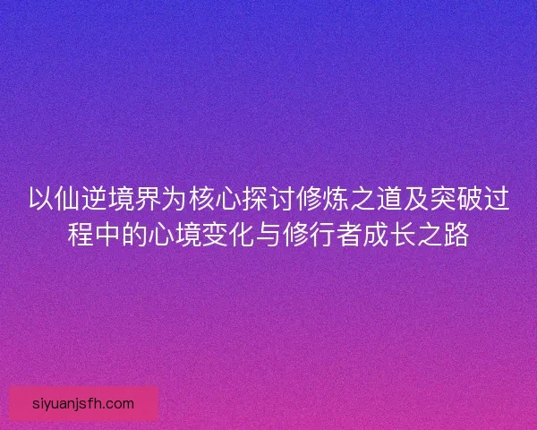 以仙逆境界为核心探讨修炼之道及突破过程中的心境变化与修行者成长之路