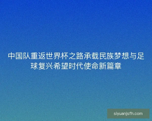 中国队重返世界杯之路承载民族梦想与足球复兴希望时代使命新篇章