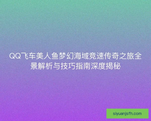 QQ飞车美人鱼梦幻海域竞速传奇之旅全景解析与技巧指南深度揭秘