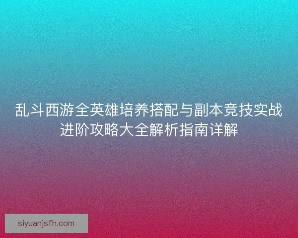 乱斗西游全英雄培养搭配与副本竞技实战进阶攻略大全解析指南详解