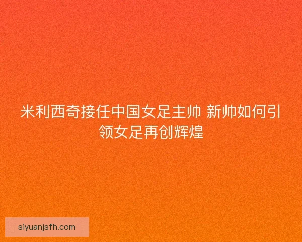 米利西奇接任中国女足主帅 新帅如何引领女足再创辉煌