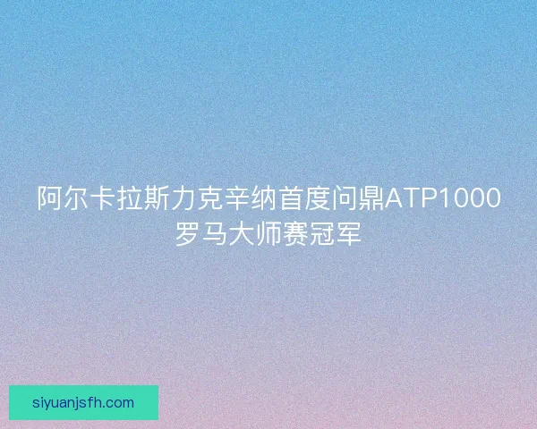 阿尔卡拉斯力克辛纳首度问鼎ATP1000罗马大师赛冠军 阿尔卡拉斯力克辛纳首度问鼎ATP1000罗马大师赛冠军